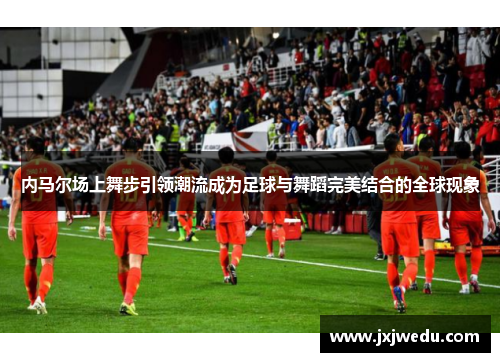 内马尔场上舞步引领潮流成为足球与舞蹈完美结合的全球现象