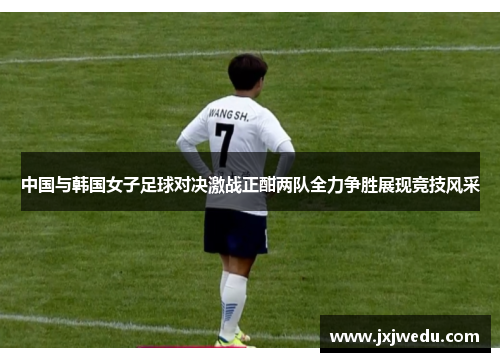 中国与韩国女子足球对决激战正酣两队全力争胜展现竞技风采