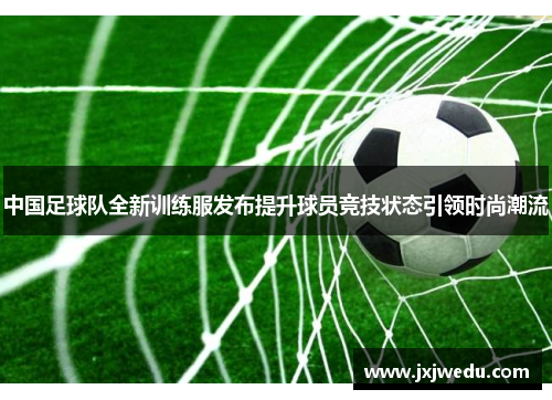 中国足球队全新训练服发布提升球员竞技状态引领时尚潮流