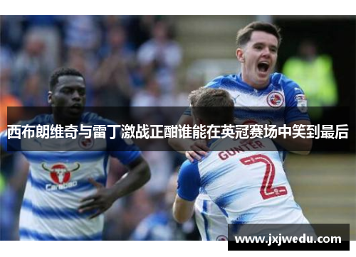 西布朗维奇与雷丁激战正酣谁能在英冠赛场中笑到最后